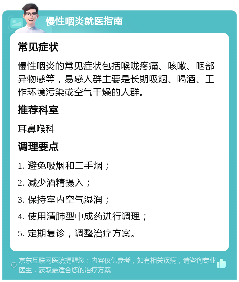 慢性咽炎就医指南 常见症状 慢性咽炎的常见症状包括喉咙疼痛、咳嗽、咽部异物感等，易感人群主要是长期吸烟、喝酒、工作环境污染或空气干燥的人群。 推荐科室 耳鼻喉科 调理要点 1. 避免吸烟和二手烟； 2. 减少酒精摄入； 3. 保持室内空气湿润； 4. 使用清肺型中成药进行调理； 5. 定期复诊，调整治疗方案。