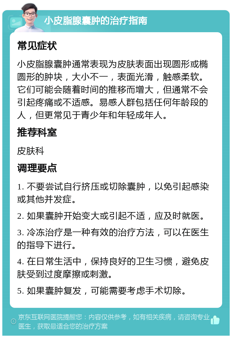 小皮脂腺囊肿的治疗指南 常见症状 小皮脂腺囊肿通常表现为皮肤表面出现圆形或椭圆形的肿块，大小不一，表面光滑，触感柔软。它们可能会随着时间的推移而增大，但通常不会引起疼痛或不适感。易感人群包括任何年龄段的人，但更常见于青少年和年轻成年人。 推荐科室 皮肤科 调理要点 1. 不要尝试自行挤压或切除囊肿，以免引起感染或其他并发症。 2. 如果囊肿开始变大或引起不适，应及时就医。 3. 冷冻治疗是一种有效的治疗方法，可以在医生的指导下进行。 4. 在日常生活中，保持良好的卫生习惯，避免皮肤受到过度摩擦或刺激。 5. 如果囊肿复发，可能需要考虑手术切除。