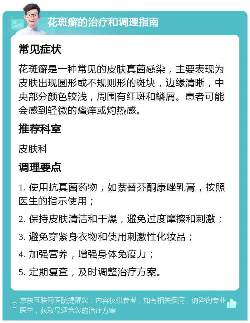 花斑癣的治疗和调理指南 常见症状 花斑癣是一种常见的皮肤真菌感染，主要表现为皮肤出现圆形或不规则形的斑块，边缘清晰，中央部分颜色较浅，周围有红斑和鳞屑。患者可能会感到轻微的瘙痒或灼热感。 推荐科室 皮肤科 调理要点 1. 使用抗真菌药物，如萘替芬酮康唑乳膏，按照医生的指示使用； 2. 保持皮肤清洁和干燥，避免过度摩擦和刺激； 3. 避免穿紧身衣物和使用刺激性化妆品； 4. 加强营养，增强身体免疫力； 5. 定期复查，及时调整治疗方案。