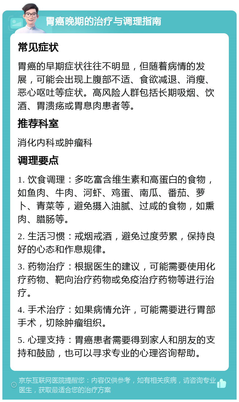 胃癌晚期的治疗与调理指南 常见症状 胃癌的早期症状往往不明显，但随着病情的发展，可能会出现上腹部不适、食欲减退、消瘦、恶心呕吐等症状。高风险人群包括长期吸烟、饮酒、胃溃疡或胃息肉患者等。 推荐科室 消化内科或肿瘤科 调理要点 1. 饮食调理：多吃富含维生素和高蛋白的食物，如鱼肉、牛肉、河虾、鸡蛋、南瓜、番茄、萝卜、青菜等，避免摄入油腻、过咸的食物，如熏肉、腊肠等。 2. 生活习惯：戒烟戒酒，避免过度劳累，保持良好的心态和作息规律。 3. 药物治疗：根据医生的建议，可能需要使用化疗药物、靶向治疗药物或免疫治疗药物等进行治疗。 4. 手术治疗：如果病情允许，可能需要进行胃部手术，切除肿瘤组织。 5. 心理支持：胃癌患者需要得到家人和朋友的支持和鼓励，也可以寻求专业的心理咨询帮助。