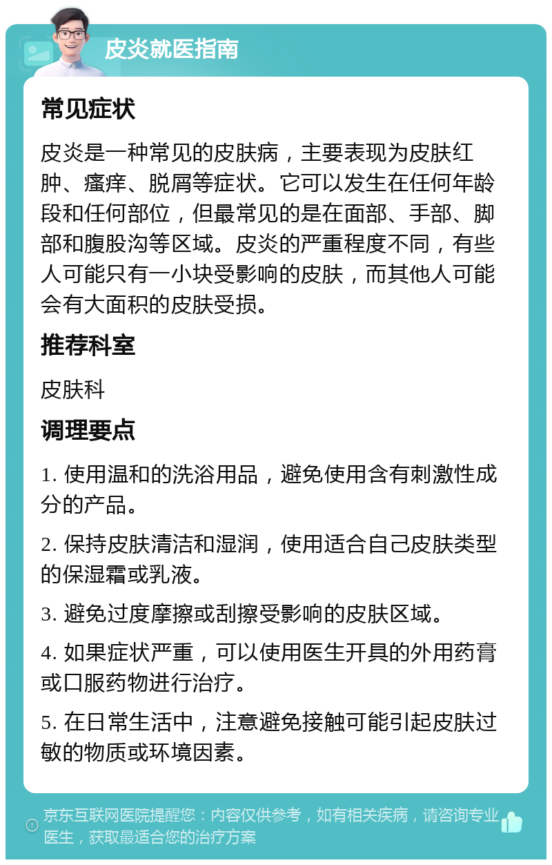 皮炎就医指南 常见症状 皮炎是一种常见的皮肤病，主要表现为皮肤红肿、瘙痒、脱屑等症状。它可以发生在任何年龄段和任何部位，但最常见的是在面部、手部、脚部和腹股沟等区域。皮炎的严重程度不同，有些人可能只有一小块受影响的皮肤，而其他人可能会有大面积的皮肤受损。 推荐科室 皮肤科 调理要点 1. 使用温和的洗浴用品，避免使用含有刺激性成分的产品。 2. 保持皮肤清洁和湿润，使用适合自己皮肤类型的保湿霜或乳液。 3. 避免过度摩擦或刮擦受影响的皮肤区域。 4. 如果症状严重，可以使用医生开具的外用药膏或口服药物进行治疗。 5. 在日常生活中，注意避免接触可能引起皮肤过敏的物质或环境因素。