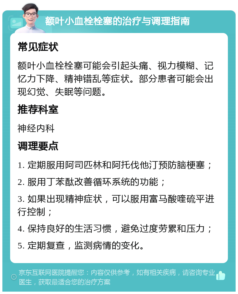 额叶小血栓栓塞的治疗与调理指南 常见症状 额叶小血栓栓塞可能会引起头痛、视力模糊、记忆力下降、精神错乱等症状。部分患者可能会出现幻觉、失眠等问题。 推荐科室 神经内科 调理要点 1. 定期服用阿司匹林和阿托伐他汀预防脑梗塞； 2. 服用丁苯酞改善循环系统的功能； 3. 如果出现精神症状，可以服用富马酸喹硫平进行控制； 4. 保持良好的生活习惯，避免过度劳累和压力； 5. 定期复查，监测病情的变化。