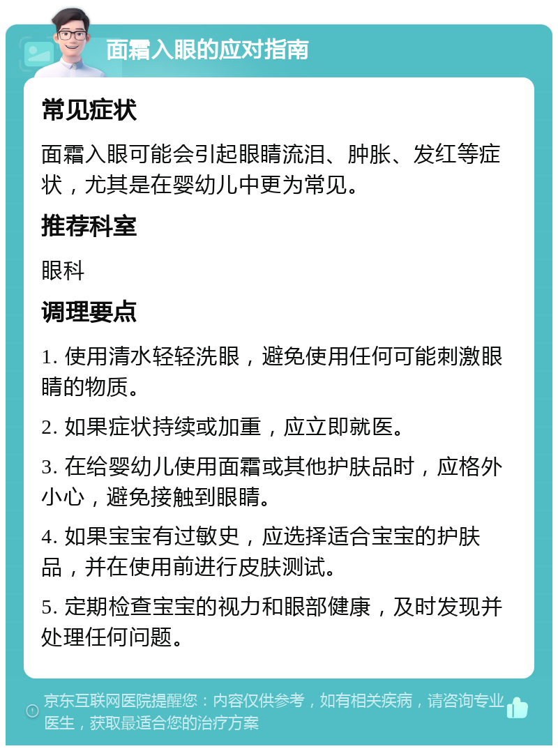 面霜入眼的应对指南 常见症状 面霜入眼可能会引起眼睛流泪、肿胀、发红等症状，尤其是在婴幼儿中更为常见。 推荐科室 眼科 调理要点 1. 使用清水轻轻洗眼，避免使用任何可能刺激眼睛的物质。 2. 如果症状持续或加重，应立即就医。 3. 在给婴幼儿使用面霜或其他护肤品时，应格外小心，避免接触到眼睛。 4. 如果宝宝有过敏史，应选择适合宝宝的护肤品，并在使用前进行皮肤测试。 5. 定期检查宝宝的视力和眼部健康，及时发现并处理任何问题。