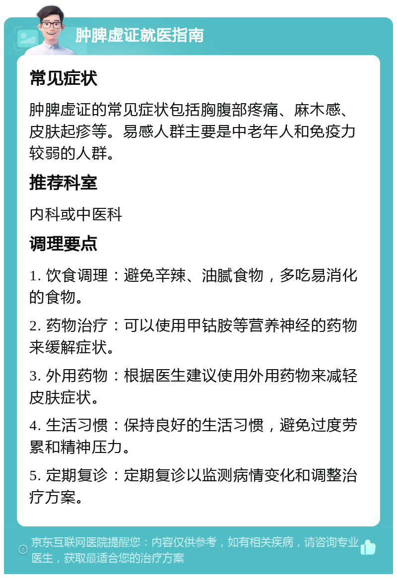 肿脾虚证就医指南 常见症状 肿脾虚证的常见症状包括胸腹部疼痛、麻木感、皮肤起疹等。易感人群主要是中老年人和免疫力较弱的人群。 推荐科室 内科或中医科 调理要点 1. 饮食调理：避免辛辣、油腻食物，多吃易消化的食物。 2. 药物治疗：可以使用甲钴胺等营养神经的药物来缓解症状。 3. 外用药物：根据医生建议使用外用药物来减轻皮肤症状。 4. 生活习惯：保持良好的生活习惯，避免过度劳累和精神压力。 5. 定期复诊：定期复诊以监测病情变化和调整治疗方案。