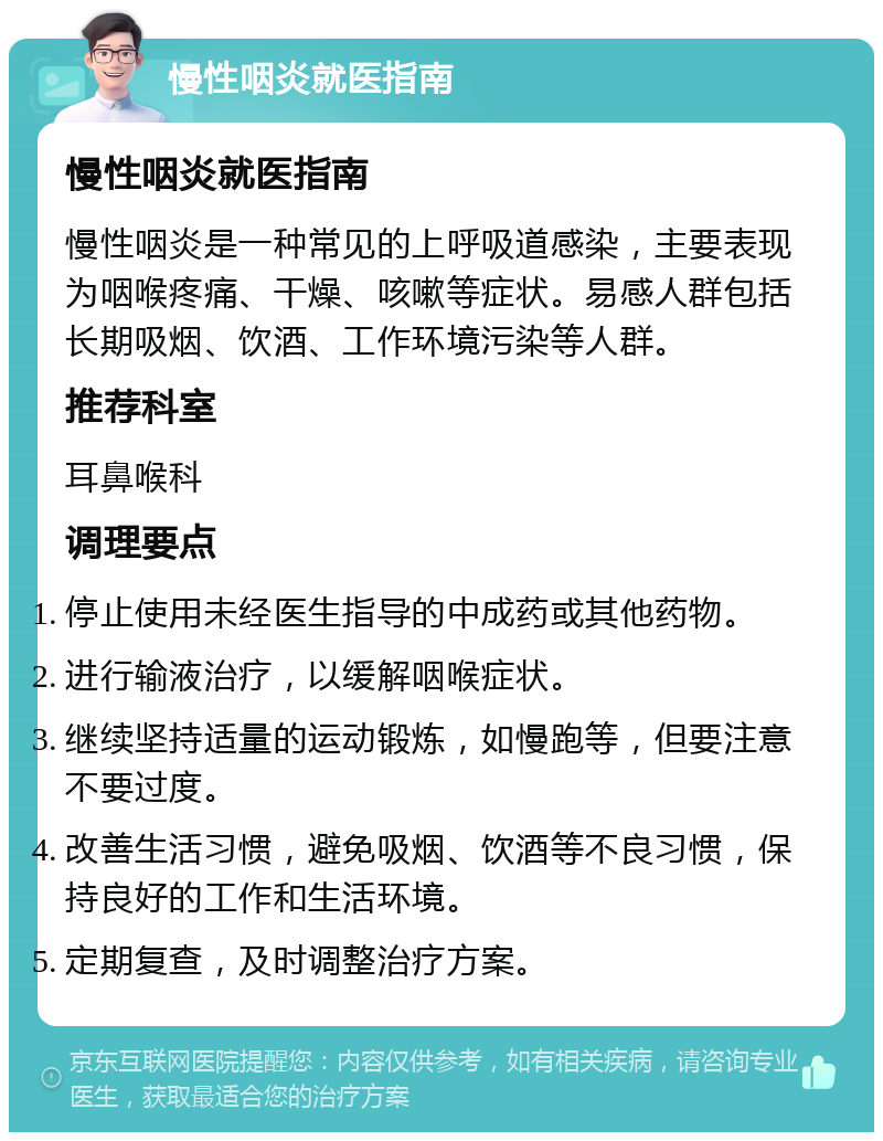 慢性咽炎就医指南 慢性咽炎就医指南 慢性咽炎是一种常见的上呼吸道感染，主要表现为咽喉疼痛、干燥、咳嗽等症状。易感人群包括长期吸烟、饮酒、工作环境污染等人群。 推荐科室 耳鼻喉科 调理要点 停止使用未经医生指导的中成药或其他药物。 进行输液治疗，以缓解咽喉症状。 继续坚持适量的运动锻炼，如慢跑等，但要注意不要过度。 改善生活习惯，避免吸烟、饮酒等不良习惯，保持良好的工作和生活环境。 定期复查，及时调整治疗方案。