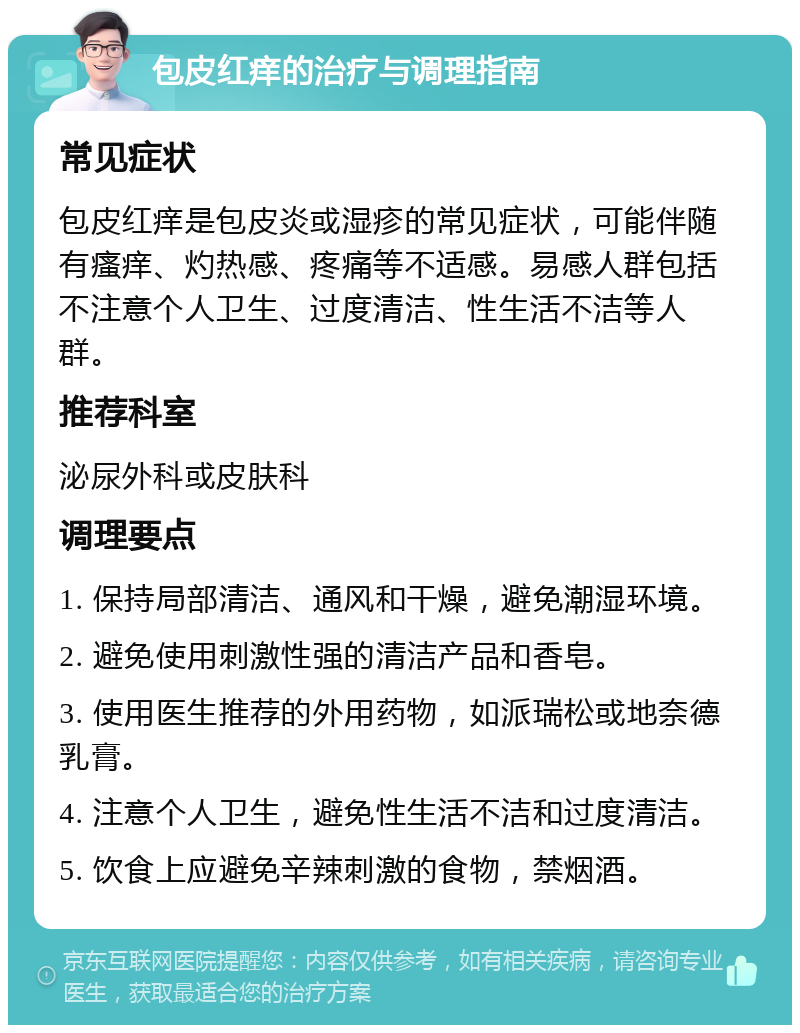 包皮红痒的治疗与调理指南 常见症状 包皮红痒是包皮炎或湿疹的常见症状，可能伴随有瘙痒、灼热感、疼痛等不适感。易感人群包括不注意个人卫生、过度清洁、性生活不洁等人群。 推荐科室 泌尿外科或皮肤科 调理要点 1. 保持局部清洁、通风和干燥，避免潮湿环境。 2. 避免使用刺激性强的清洁产品和香皂。 3. 使用医生推荐的外用药物，如派瑞松或地奈德乳膏。 4. 注意个人卫生，避免性生活不洁和过度清洁。 5. 饮食上应避免辛辣刺激的食物，禁烟酒。