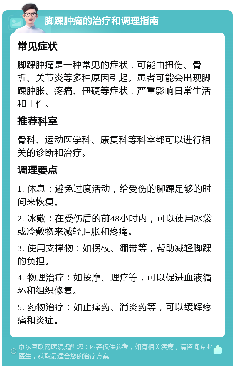 脚踝肿痛的治疗和调理指南 常见症状 脚踝肿痛是一种常见的症状，可能由扭伤、骨折、关节炎等多种原因引起。患者可能会出现脚踝肿胀、疼痛、僵硬等症状，严重影响日常生活和工作。 推荐科室 骨科、运动医学科、康复科等科室都可以进行相关的诊断和治疗。 调理要点 1. 休息：避免过度活动，给受伤的脚踝足够的时间来恢复。 2. 冰敷：在受伤后的前48小时内，可以使用冰袋或冷敷物来减轻肿胀和疼痛。 3. 使用支撑物：如拐杖、绷带等，帮助减轻脚踝的负担。 4. 物理治疗：如按摩、理疗等，可以促进血液循环和组织修复。 5. 药物治疗：如止痛药、消炎药等，可以缓解疼痛和炎症。