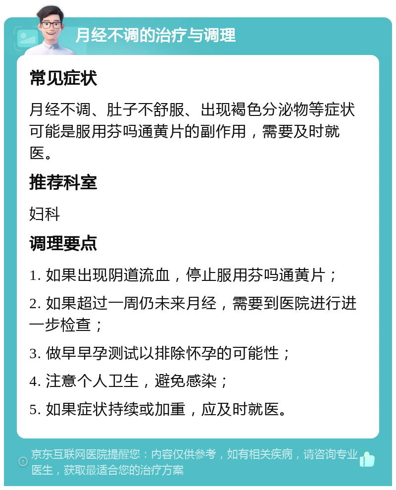 月经不调的治疗与调理 常见症状 月经不调、肚子不舒服、出现褐色分泌物等症状可能是服用芬吗通黄片的副作用，需要及时就医。 推荐科室 妇科 调理要点 1. 如果出现阴道流血，停止服用芬吗通黄片； 2. 如果超过一周仍未来月经，需要到医院进行进一步检查； 3. 做早早孕测试以排除怀孕的可能性； 4. 注意个人卫生，避免感染； 5. 如果症状持续或加重，应及时就医。