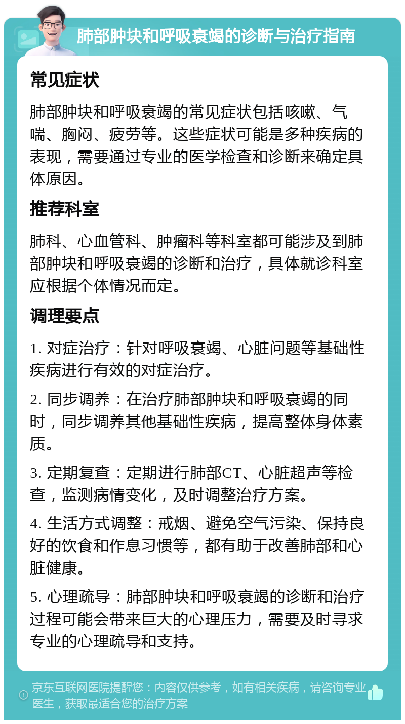 肺部肿块和呼吸衰竭的诊断与治疗指南 常见症状 肺部肿块和呼吸衰竭的常见症状包括咳嗽、气喘、胸闷、疲劳等。这些症状可能是多种疾病的表现，需要通过专业的医学检查和诊断来确定具体原因。 推荐科室 肺科、心血管科、肿瘤科等科室都可能涉及到肺部肿块和呼吸衰竭的诊断和治疗，具体就诊科室应根据个体情况而定。 调理要点 1. 对症治疗：针对呼吸衰竭、心脏问题等基础性疾病进行有效的对症治疗。 2. 同步调养：在治疗肺部肿块和呼吸衰竭的同时，同步调养其他基础性疾病，提高整体身体素质。 3. 定期复查：定期进行肺部CT、心脏超声等检查，监测病情变化，及时调整治疗方案。 4. 生活方式调整：戒烟、避免空气污染、保持良好的饮食和作息习惯等，都有助于改善肺部和心脏健康。 5. 心理疏导：肺部肿块和呼吸衰竭的诊断和治疗过程可能会带来巨大的心理压力，需要及时寻求专业的心理疏导和支持。