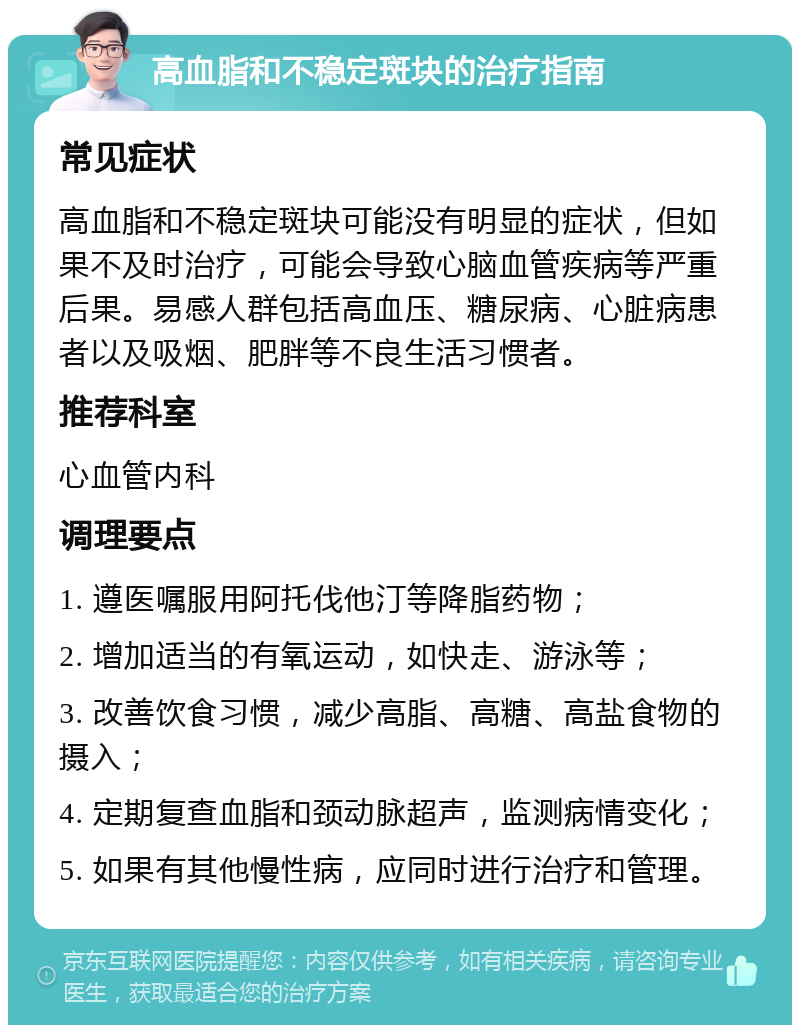 高血脂和不稳定斑块的治疗指南 常见症状 高血脂和不稳定斑块可能没有明显的症状，但如果不及时治疗，可能会导致心脑血管疾病等严重后果。易感人群包括高血压、糖尿病、心脏病患者以及吸烟、肥胖等不良生活习惯者。 推荐科室 心血管内科 调理要点 1. 遵医嘱服用阿托伐他汀等降脂药物； 2. 增加适当的有氧运动，如快走、游泳等； 3. 改善饮食习惯，减少高脂、高糖、高盐食物的摄入； 4. 定期复查血脂和颈动脉超声，监测病情变化； 5. 如果有其他慢性病，应同时进行治疗和管理。