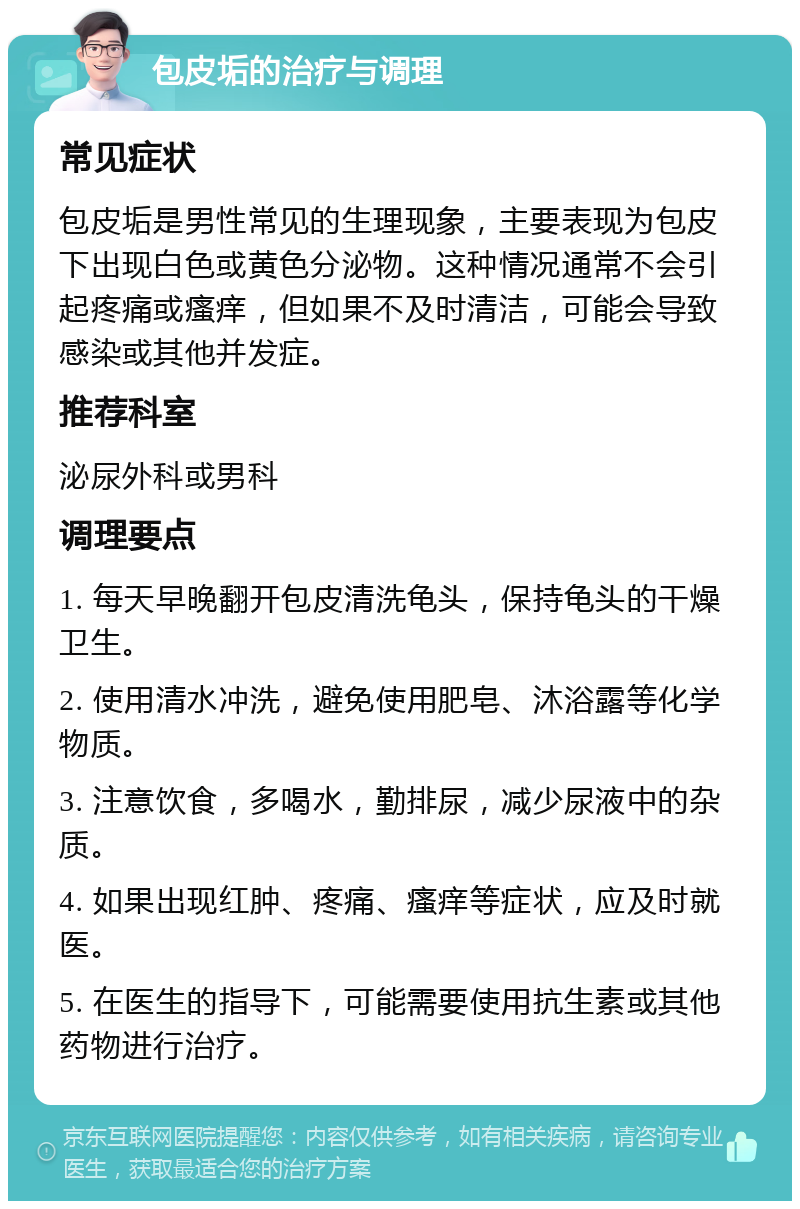 包皮垢的治疗与调理 常见症状 包皮垢是男性常见的生理现象，主要表现为包皮下出现白色或黄色分泌物。这种情况通常不会引起疼痛或瘙痒，但如果不及时清洁，可能会导致感染或其他并发症。 推荐科室 泌尿外科或男科 调理要点 1. 每天早晚翻开包皮清洗龟头，保持龟头的干燥卫生。 2. 使用清水冲洗，避免使用肥皂、沐浴露等化学物质。 3. 注意饮食，多喝水，勤排尿，减少尿液中的杂质。 4. 如果出现红肿、疼痛、瘙痒等症状，应及时就医。 5. 在医生的指导下，可能需要使用抗生素或其他药物进行治疗。