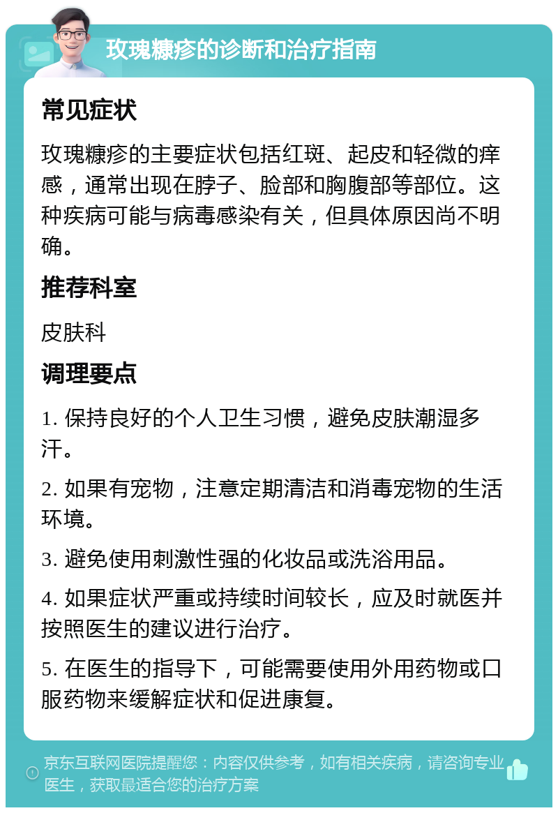 玫瑰糠疹的诊断和治疗指南 常见症状 玫瑰糠疹的主要症状包括红斑、起皮和轻微的痒感，通常出现在脖子、脸部和胸腹部等部位。这种疾病可能与病毒感染有关，但具体原因尚不明确。 推荐科室 皮肤科 调理要点 1. 保持良好的个人卫生习惯，避免皮肤潮湿多汗。 2. 如果有宠物，注意定期清洁和消毒宠物的生活环境。 3. 避免使用刺激性强的化妆品或洗浴用品。 4. 如果症状严重或持续时间较长，应及时就医并按照医生的建议进行治疗。 5. 在医生的指导下，可能需要使用外用药物或口服药物来缓解症状和促进康复。