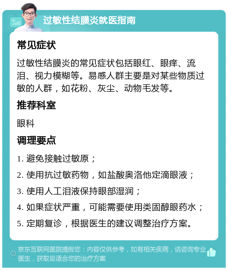 过敏性结膜炎就医指南 常见症状 过敏性结膜炎的常见症状包括眼红、眼痒、流泪、视力模糊等。易感人群主要是对某些物质过敏的人群，如花粉、灰尘、动物毛发等。 推荐科室 眼科 调理要点 1. 避免接触过敏原； 2. 使用抗过敏药物，如盐酸奥洛他定滴眼液； 3. 使用人工泪液保持眼部湿润； 4. 如果症状严重，可能需要使用类固醇眼药水； 5. 定期复诊，根据医生的建议调整治疗方案。