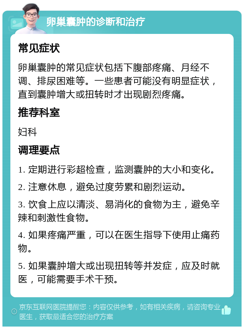 卵巢囊肿的诊断和治疗 常见症状 卵巢囊肿的常见症状包括下腹部疼痛、月经不调、排尿困难等。一些患者可能没有明显症状，直到囊肿增大或扭转时才出现剧烈疼痛。 推荐科室 妇科 调理要点 1. 定期进行彩超检查，监测囊肿的大小和变化。 2. 注意休息，避免过度劳累和剧烈运动。 3. 饮食上应以清淡、易消化的食物为主，避免辛辣和刺激性食物。 4. 如果疼痛严重，可以在医生指导下使用止痛药物。 5. 如果囊肿增大或出现扭转等并发症，应及时就医，可能需要手术干预。