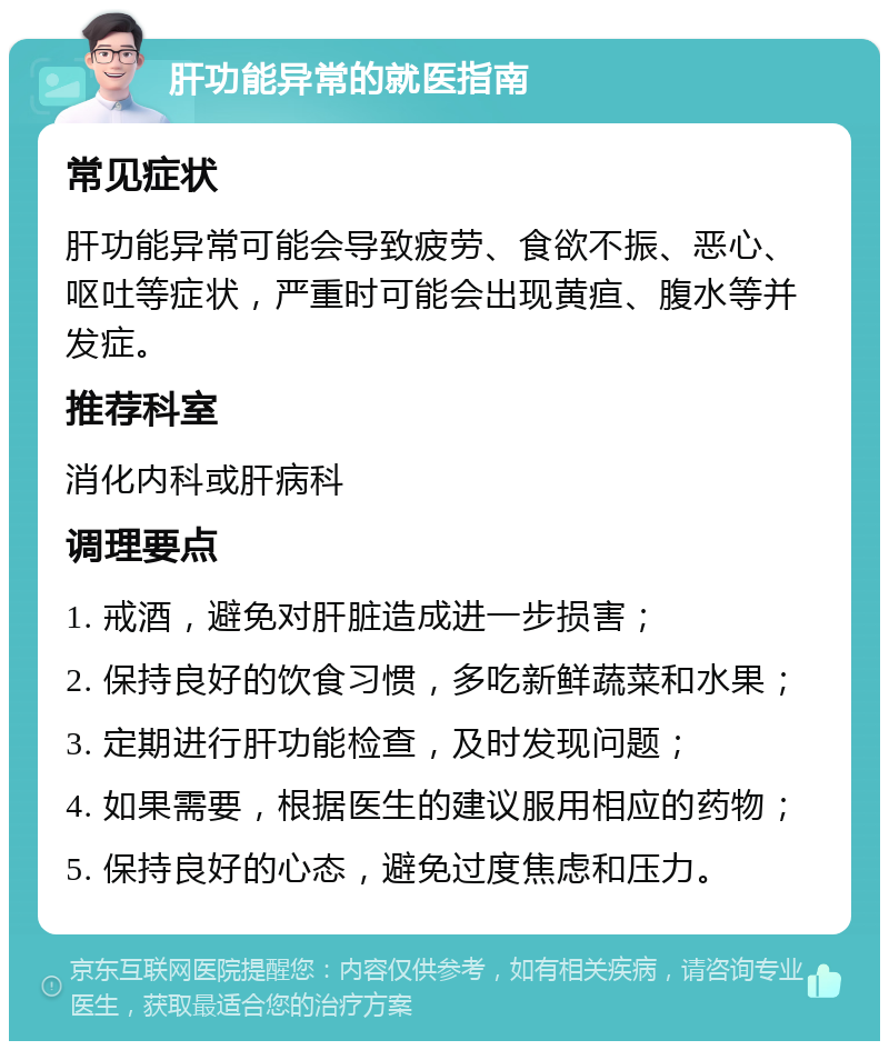 肝功能异常的就医指南 常见症状 肝功能异常可能会导致疲劳、食欲不振、恶心、呕吐等症状，严重时可能会出现黄疸、腹水等并发症。 推荐科室 消化内科或肝病科 调理要点 1. 戒酒，避免对肝脏造成进一步损害； 2. 保持良好的饮食习惯，多吃新鲜蔬菜和水果； 3. 定期进行肝功能检查，及时发现问题； 4. 如果需要，根据医生的建议服用相应的药物； 5. 保持良好的心态，避免过度焦虑和压力。