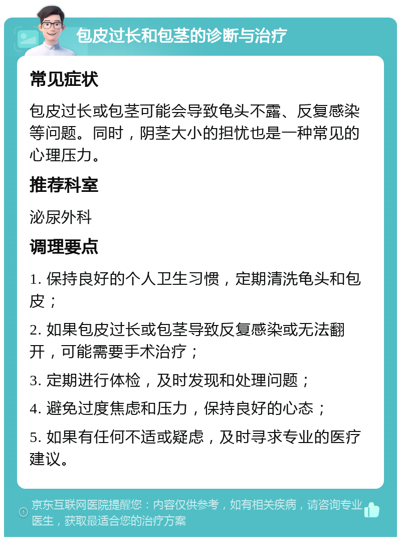 包皮过长和包茎的诊断与治疗 常见症状 包皮过长或包茎可能会导致龟头不露、反复感染等问题。同时，阴茎大小的担忧也是一种常见的心理压力。 推荐科室 泌尿外科 调理要点 1. 保持良好的个人卫生习惯，定期清洗龟头和包皮； 2. 如果包皮过长或包茎导致反复感染或无法翻开，可能需要手术治疗； 3. 定期进行体检，及时发现和处理问题； 4. 避免过度焦虑和压力，保持良好的心态； 5. 如果有任何不适或疑虑，及时寻求专业的医疗建议。