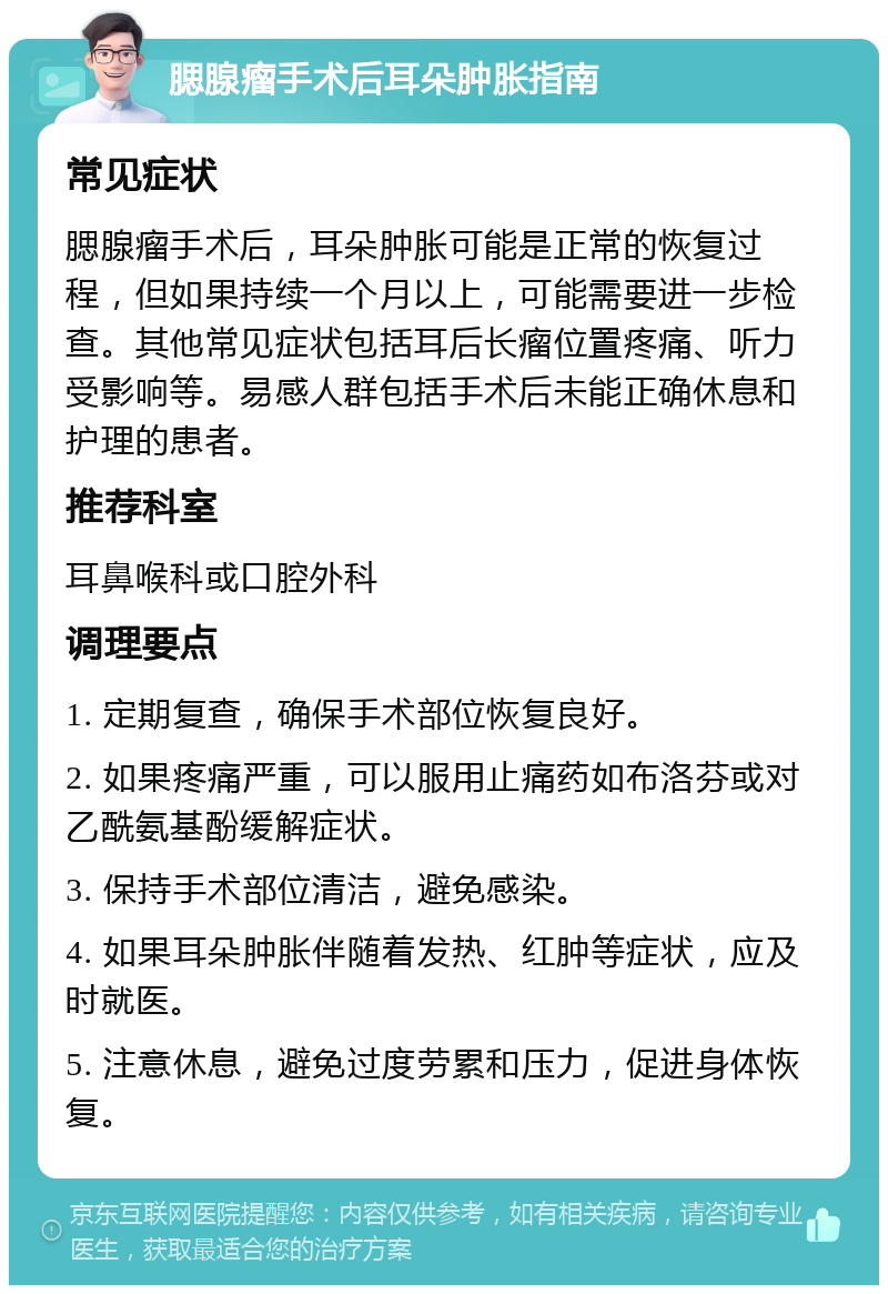 腮腺瘤手术后耳朵肿胀指南 常见症状 腮腺瘤手术后，耳朵肿胀可能是正常的恢复过程，但如果持续一个月以上，可能需要进一步检查。其他常见症状包括耳后长瘤位置疼痛、听力受影响等。易感人群包括手术后未能正确休息和护理的患者。 推荐科室 耳鼻喉科或口腔外科 调理要点 1. 定期复查，确保手术部位恢复良好。 2. 如果疼痛严重，可以服用止痛药如布洛芬或对乙酰氨基酚缓解症状。 3. 保持手术部位清洁，避免感染。 4. 如果耳朵肿胀伴随着发热、红肿等症状，应及时就医。 5. 注意休息，避免过度劳累和压力，促进身体恢复。