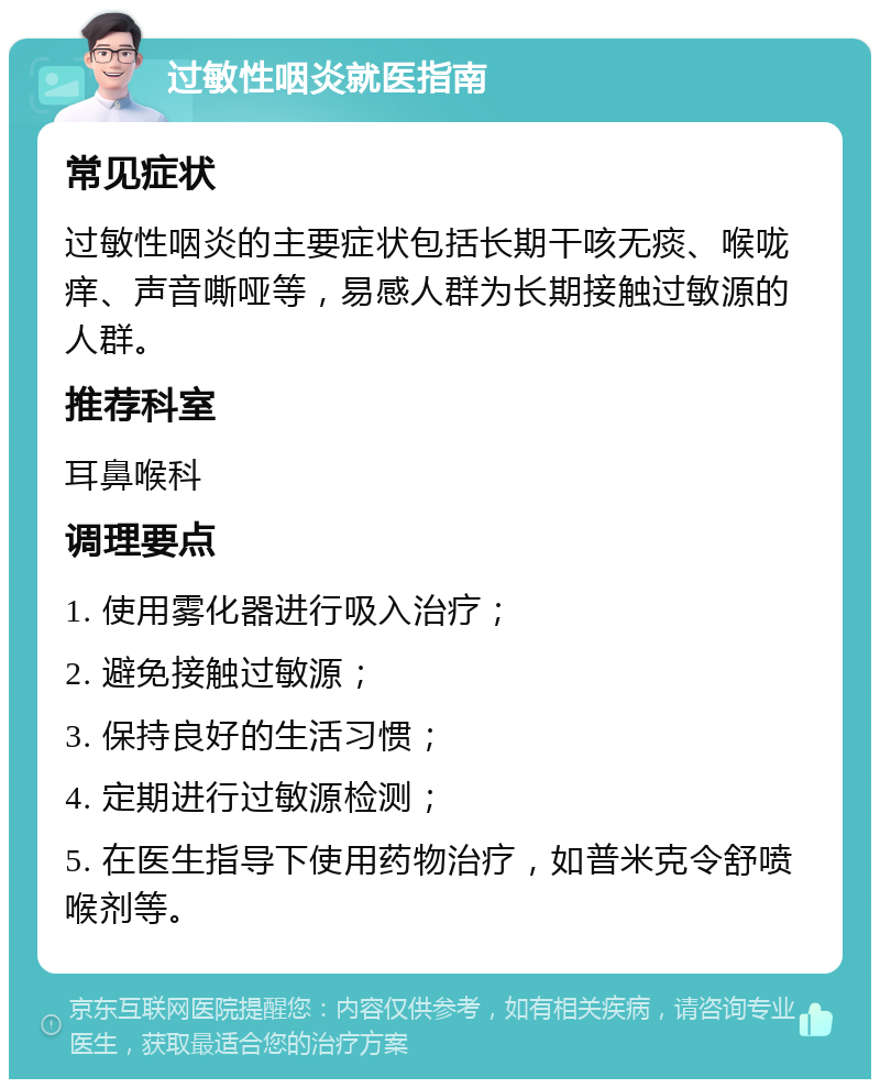 过敏性咽炎就医指南 常见症状 过敏性咽炎的主要症状包括长期干咳无痰、喉咙痒、声音嘶哑等，易感人群为长期接触过敏源的人群。 推荐科室 耳鼻喉科 调理要点 1. 使用雾化器进行吸入治疗； 2. 避免接触过敏源； 3. 保持良好的生活习惯； 4. 定期进行过敏源检测； 5. 在医生指导下使用药物治疗，如普米克令舒喷喉剂等。