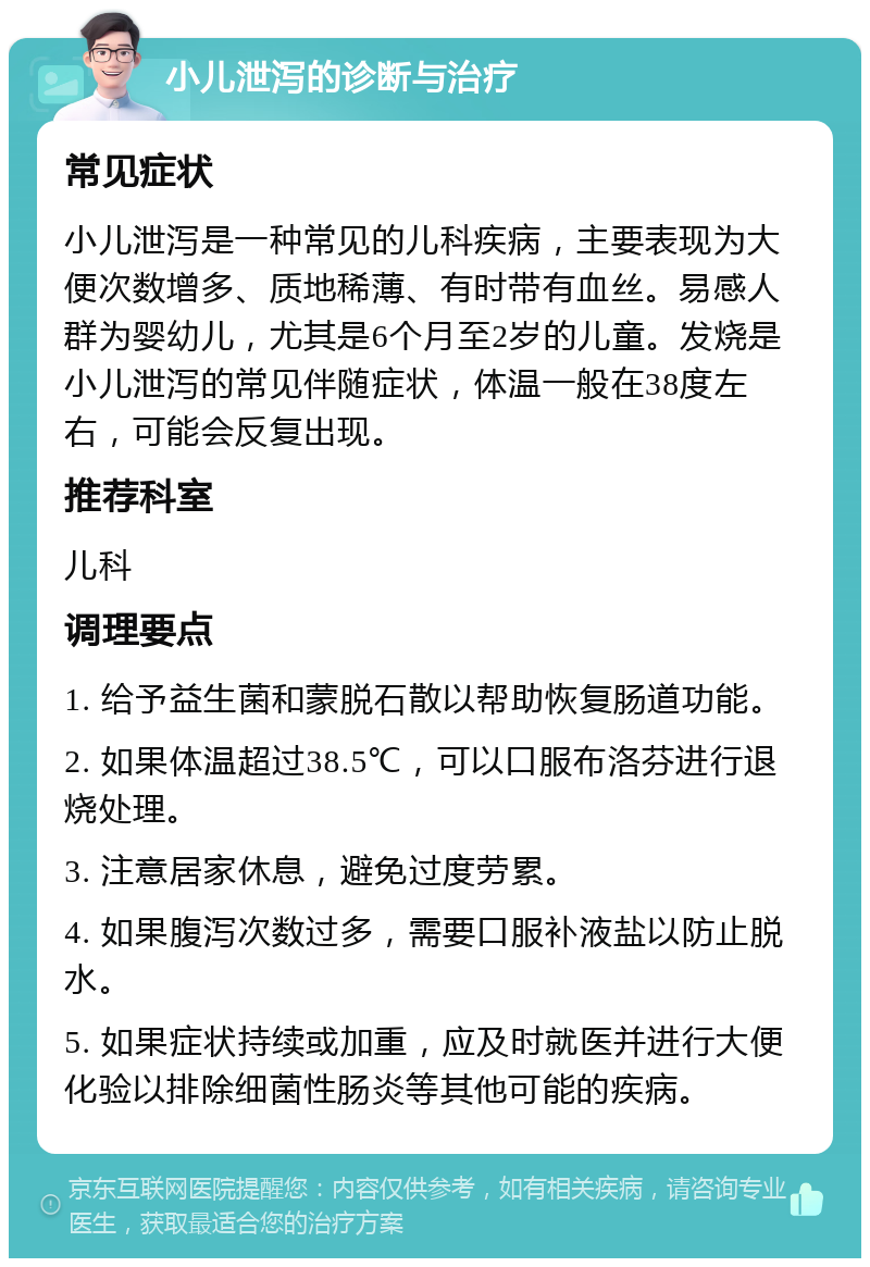 小儿泄泻的诊断与治疗 常见症状 小儿泄泻是一种常见的儿科疾病，主要表现为大便次数增多、质地稀薄、有时带有血丝。易感人群为婴幼儿，尤其是6个月至2岁的儿童。发烧是小儿泄泻的常见伴随症状，体温一般在38度左右，可能会反复出现。 推荐科室 儿科 调理要点 1. 给予益生菌和蒙脱石散以帮助恢复肠道功能。 2. 如果体温超过38.5℃，可以口服布洛芬进行退烧处理。 3. 注意居家休息，避免过度劳累。 4. 如果腹泻次数过多，需要口服补液盐以防止脱水。 5. 如果症状持续或加重，应及时就医并进行大便化验以排除细菌性肠炎等其他可能的疾病。