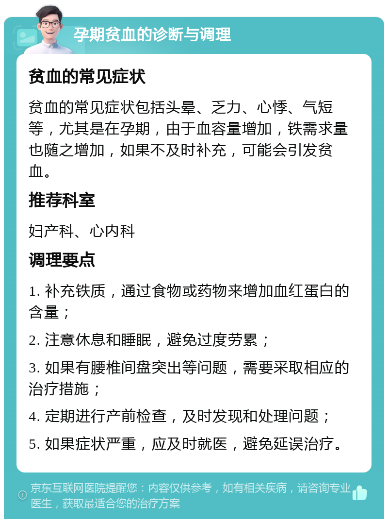 孕期贫血的诊断与调理 贫血的常见症状 贫血的常见症状包括头晕、乏力、心悸、气短等，尤其是在孕期，由于血容量增加，铁需求量也随之增加，如果不及时补充，可能会引发贫血。 推荐科室 妇产科、心内科 调理要点 1. 补充铁质，通过食物或药物来增加血红蛋白的含量； 2. 注意休息和睡眠，避免过度劳累； 3. 如果有腰椎间盘突出等问题，需要采取相应的治疗措施； 4. 定期进行产前检查，及时发现和处理问题； 5. 如果症状严重，应及时就医，避免延误治疗。