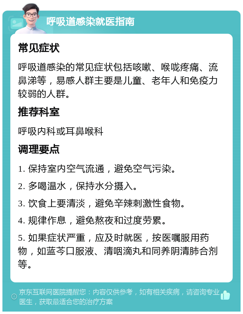 呼吸道感染就医指南 常见症状 呼吸道感染的常见症状包括咳嗽、喉咙疼痛、流鼻涕等，易感人群主要是儿童、老年人和免疫力较弱的人群。 推荐科室 呼吸内科或耳鼻喉科 调理要点 1. 保持室内空气流通，避免空气污染。 2. 多喝温水，保持水分摄入。 3. 饮食上要清淡，避免辛辣刺激性食物。 4. 规律作息，避免熬夜和过度劳累。 5. 如果症状严重，应及时就医，按医嘱服用药物，如蓝芩口服液、清咽滴丸和同养阴清肺合剂等。