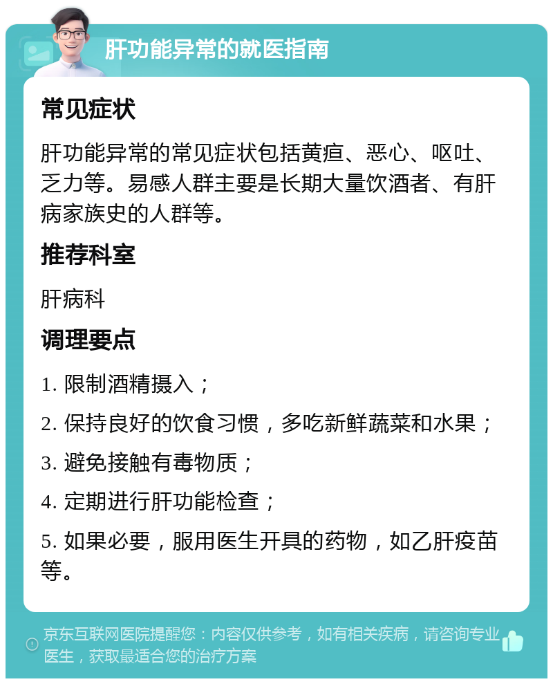 肝功能异常的就医指南 常见症状 肝功能异常的常见症状包括黄疸、恶心、呕吐、乏力等。易感人群主要是长期大量饮酒者、有肝病家族史的人群等。 推荐科室 肝病科 调理要点 1. 限制酒精摄入； 2. 保持良好的饮食习惯，多吃新鲜蔬菜和水果； 3. 避免接触有毒物质； 4. 定期进行肝功能检查； 5. 如果必要，服用医生开具的药物，如乙肝疫苗等。