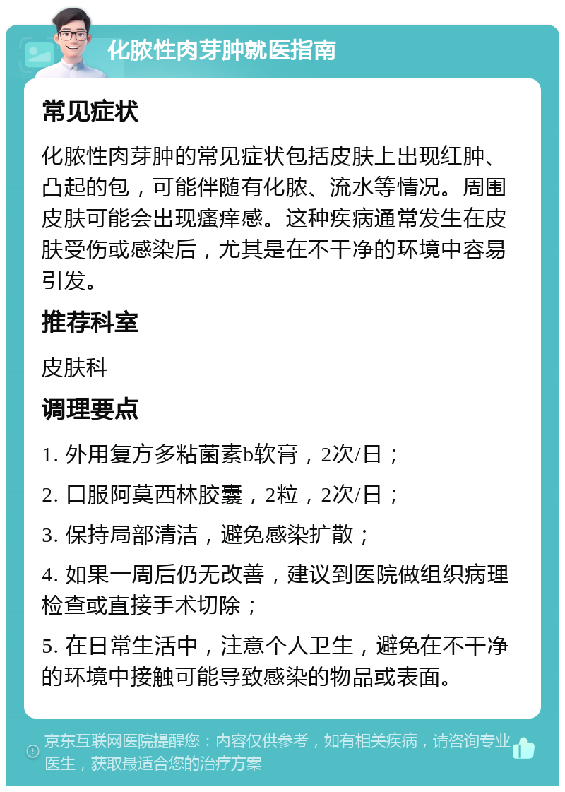 化脓性肉芽肿就医指南 常见症状 化脓性肉芽肿的常见症状包括皮肤上出现红肿、凸起的包，可能伴随有化脓、流水等情况。周围皮肤可能会出现瘙痒感。这种疾病通常发生在皮肤受伤或感染后，尤其是在不干净的环境中容易引发。 推荐科室 皮肤科 调理要点 1. 外用复方多粘菌素b软膏，2次/日； 2. 口服阿莫西林胶囊，2粒，2次/日； 3. 保持局部清洁，避免感染扩散； 4. 如果一周后仍无改善，建议到医院做组织病理检查或直接手术切除； 5. 在日常生活中，注意个人卫生，避免在不干净的环境中接触可能导致感染的物品或表面。