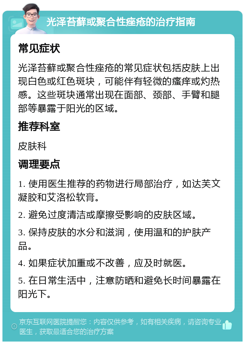 光泽苔藓或聚合性痤疮的治疗指南 常见症状 光泽苔藓或聚合性痤疮的常见症状包括皮肤上出现白色或红色斑块，可能伴有轻微的瘙痒或灼热感。这些斑块通常出现在面部、颈部、手臂和腿部等暴露于阳光的区域。 推荐科室 皮肤科 调理要点 1. 使用医生推荐的药物进行局部治疗，如达芙文凝胶和艾洛松软膏。 2. 避免过度清洁或摩擦受影响的皮肤区域。 3. 保持皮肤的水分和滋润，使用温和的护肤产品。 4. 如果症状加重或不改善，应及时就医。 5. 在日常生活中，注意防晒和避免长时间暴露在阳光下。