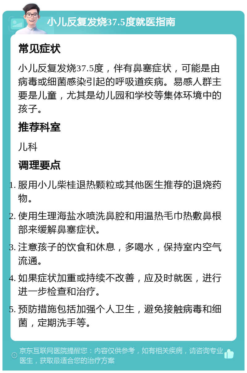 小儿反复发烧37.5度就医指南 常见症状 小儿反复发烧37.5度，伴有鼻塞症状，可能是由病毒或细菌感染引起的呼吸道疾病。易感人群主要是儿童，尤其是幼儿园和学校等集体环境中的孩子。 推荐科室 儿科 调理要点 服用小儿柴桂退热颗粒或其他医生推荐的退烧药物。 使用生理海盐水喷洗鼻腔和用温热毛巾热敷鼻根部来缓解鼻塞症状。 注意孩子的饮食和休息，多喝水，保持室内空气流通。 如果症状加重或持续不改善，应及时就医，进行进一步检查和治疗。 预防措施包括加强个人卫生，避免接触病毒和细菌，定期洗手等。