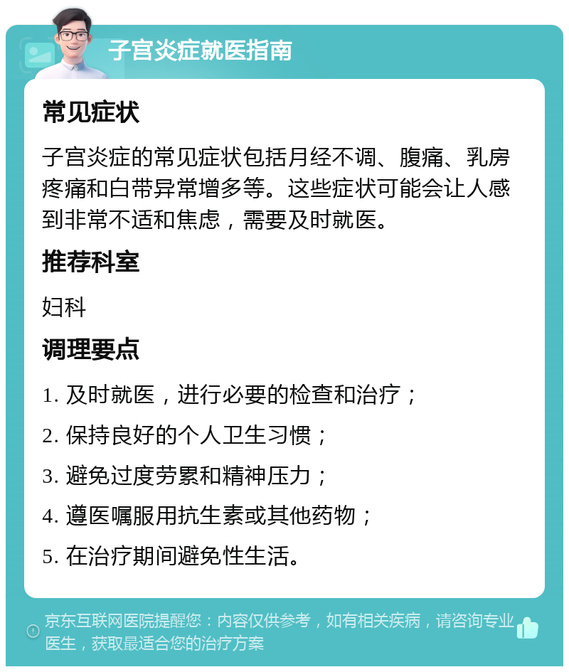 子宫炎症就医指南 常见症状 子宫炎症的常见症状包括月经不调、腹痛、乳房疼痛和白带异常增多等。这些症状可能会让人感到非常不适和焦虑，需要及时就医。 推荐科室 妇科 调理要点 1. 及时就医，进行必要的检查和治疗； 2. 保持良好的个人卫生习惯； 3. 避免过度劳累和精神压力； 4. 遵医嘱服用抗生素或其他药物； 5. 在治疗期间避免性生活。