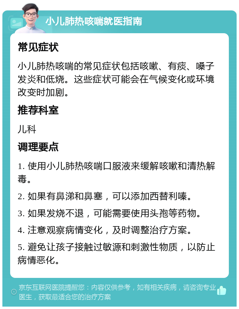 小儿肺热咳喘就医指南 常见症状 小儿肺热咳喘的常见症状包括咳嗽、有痰、嗓子发炎和低烧。这些症状可能会在气候变化或环境改变时加剧。 推荐科室 儿科 调理要点 1. 使用小儿肺热咳喘口服液来缓解咳嗽和清热解毒。 2. 如果有鼻涕和鼻塞，可以添加西替利嗪。 3. 如果发烧不退，可能需要使用头孢等药物。 4. 注意观察病情变化，及时调整治疗方案。 5. 避免让孩子接触过敏源和刺激性物质，以防止病情恶化。