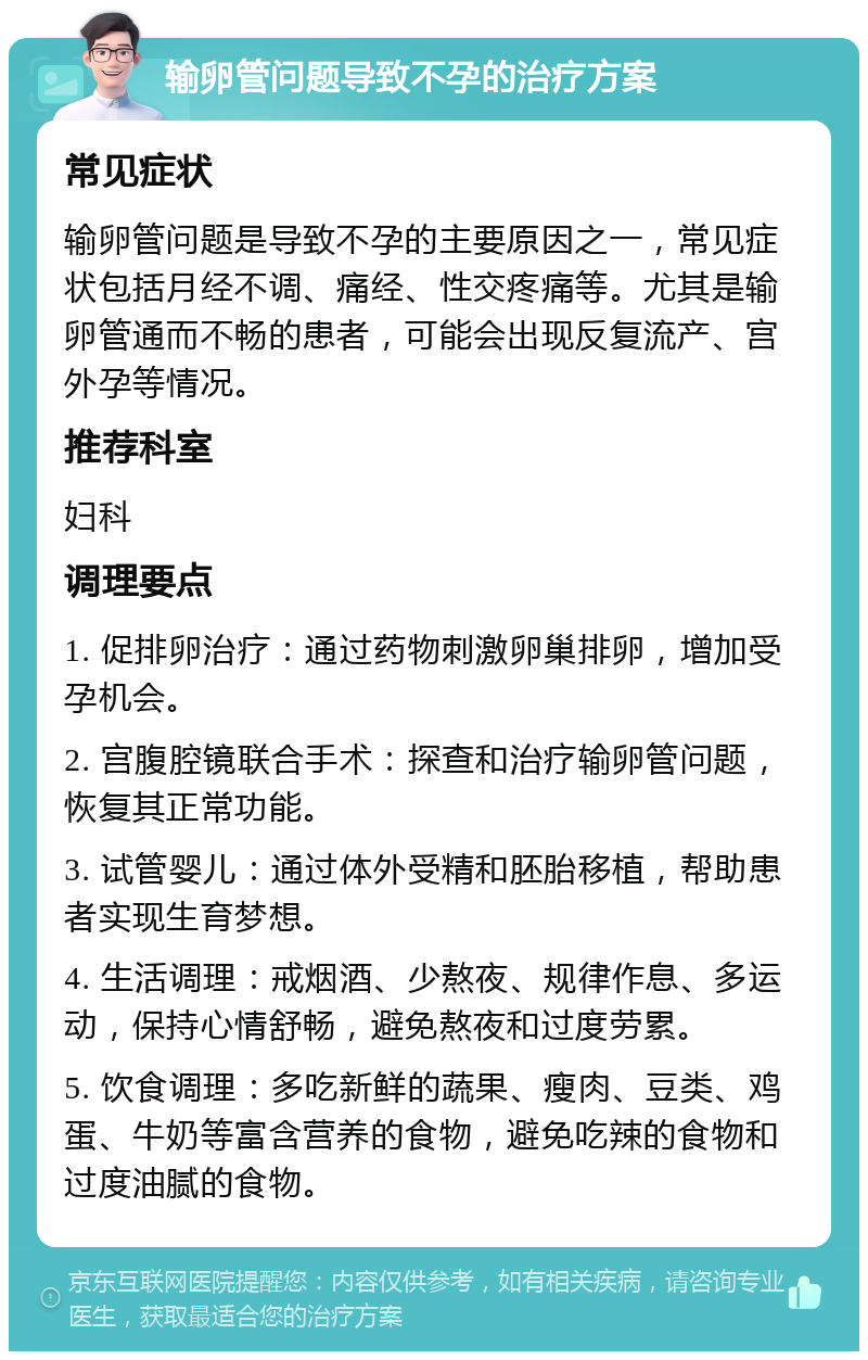 输卵管问题导致不孕的治疗方案 常见症状 输卵管问题是导致不孕的主要原因之一，常见症状包括月经不调、痛经、性交疼痛等。尤其是输卵管通而不畅的患者，可能会出现反复流产、宫外孕等情况。 推荐科室 妇科 调理要点 1. 促排卵治疗：通过药物刺激卵巢排卵，增加受孕机会。 2. 宫腹腔镜联合手术：探查和治疗输卵管问题，恢复其正常功能。 3. 试管婴儿：通过体外受精和胚胎移植，帮助患者实现生育梦想。 4. 生活调理：戒烟酒、少熬夜、规律作息、多运动，保持心情舒畅，避免熬夜和过度劳累。 5. 饮食调理：多吃新鲜的蔬果、瘦肉、豆类、鸡蛋、牛奶等富含营养的食物，避免吃辣的食物和过度油腻的食物。