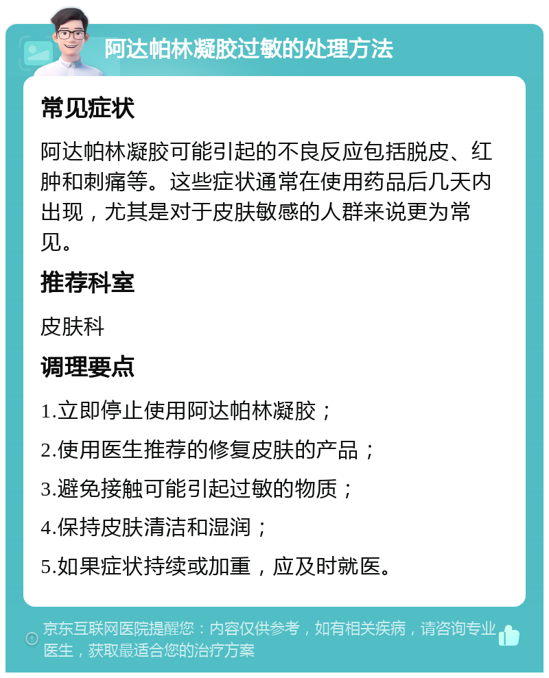 阿达帕林凝胶过敏的处理方法 常见症状 阿达帕林凝胶可能引起的不良反应包括脱皮、红肿和刺痛等。这些症状通常在使用药品后几天内出现，尤其是对于皮肤敏感的人群来说更为常见。 推荐科室 皮肤科 调理要点 1.立即停止使用阿达帕林凝胶； 2.使用医生推荐的修复皮肤的产品； 3.避免接触可能引起过敏的物质； 4.保持皮肤清洁和湿润； 5.如果症状持续或加重，应及时就医。