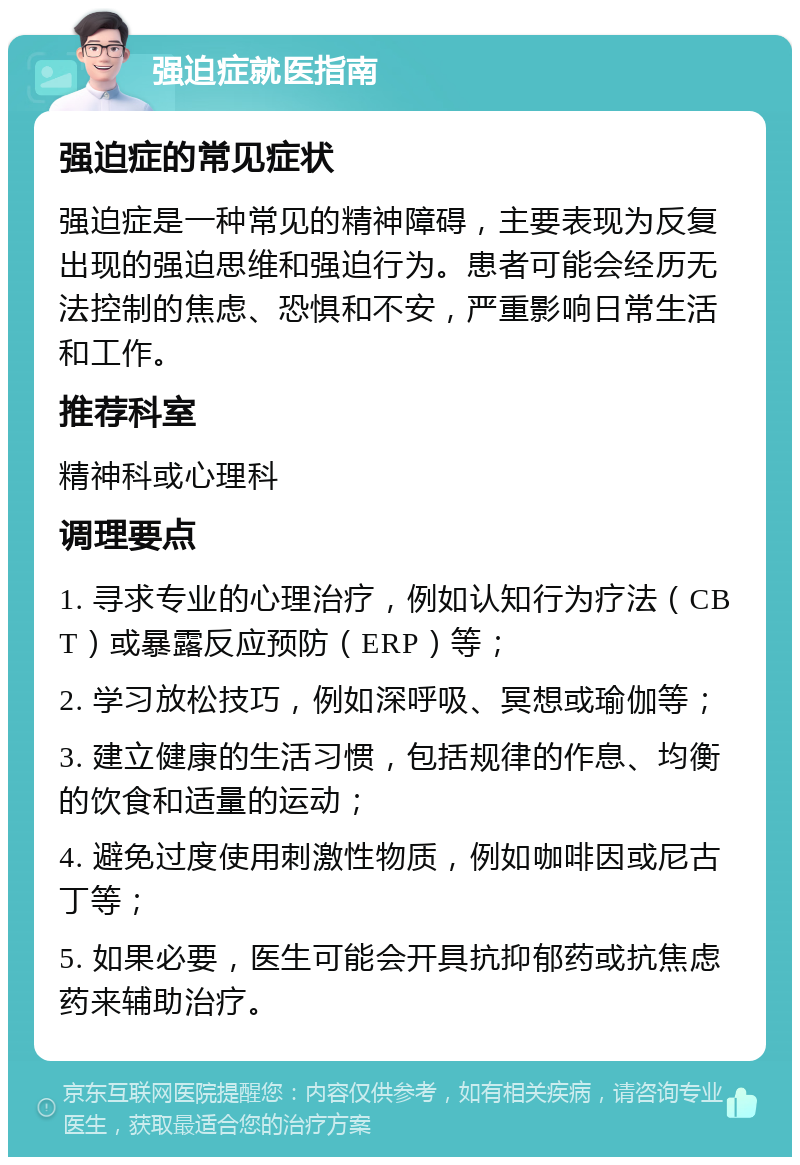 强迫症就医指南 强迫症的常见症状 强迫症是一种常见的精神障碍，主要表现为反复出现的强迫思维和强迫行为。患者可能会经历无法控制的焦虑、恐惧和不安，严重影响日常生活和工作。 推荐科室 精神科或心理科 调理要点 1. 寻求专业的心理治疗，例如认知行为疗法（CBT）或暴露反应预防（ERP）等； 2. 学习放松技巧，例如深呼吸、冥想或瑜伽等； 3. 建立健康的生活习惯，包括规律的作息、均衡的饮食和适量的运动； 4. 避免过度使用刺激性物质，例如咖啡因或尼古丁等； 5. 如果必要，医生可能会开具抗抑郁药或抗焦虑药来辅助治疗。