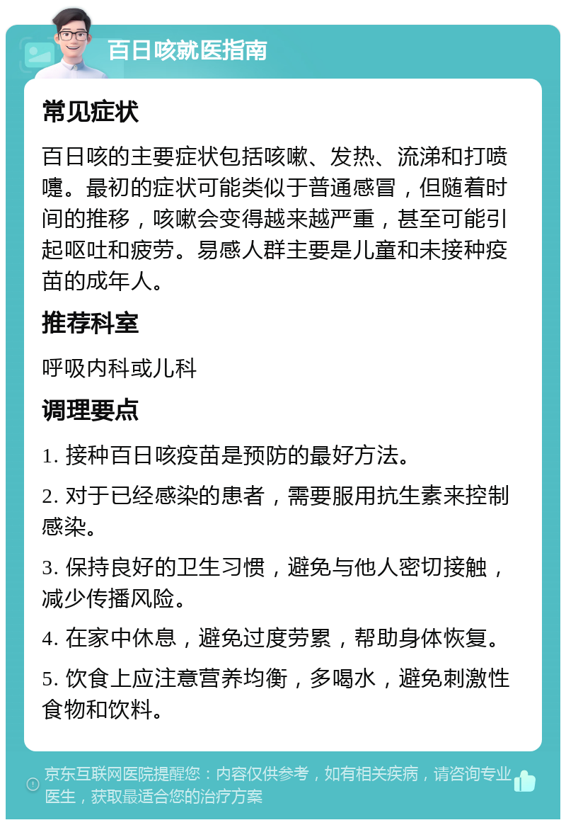 百日咳就医指南 常见症状 百日咳的主要症状包括咳嗽、发热、流涕和打喷嚏。最初的症状可能类似于普通感冒，但随着时间的推移，咳嗽会变得越来越严重，甚至可能引起呕吐和疲劳。易感人群主要是儿童和未接种疫苗的成年人。 推荐科室 呼吸内科或儿科 调理要点 1. 接种百日咳疫苗是预防的最好方法。 2. 对于已经感染的患者，需要服用抗生素来控制感染。 3. 保持良好的卫生习惯，避免与他人密切接触，减少传播风险。 4. 在家中休息，避免过度劳累，帮助身体恢复。 5. 饮食上应注意营养均衡，多喝水，避免刺激性食物和饮料。