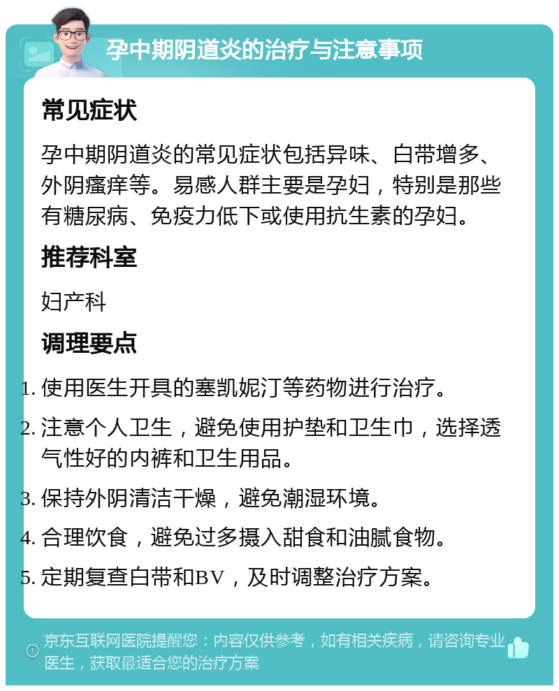 孕中期阴道炎的治疗与注意事项 常见症状 孕中期阴道炎的常见症状包括异味、白带增多、外阴瘙痒等。易感人群主要是孕妇，特别是那些有糖尿病、免疫力低下或使用抗生素的孕妇。 推荐科室 妇产科 调理要点 使用医生开具的塞凯妮汀等药物进行治疗。 注意个人卫生，避免使用护垫和卫生巾，选择透气性好的内裤和卫生用品。 保持外阴清洁干燥，避免潮湿环境。 合理饮食，避免过多摄入甜食和油腻食物。 定期复查白带和BV，及时调整治疗方案。