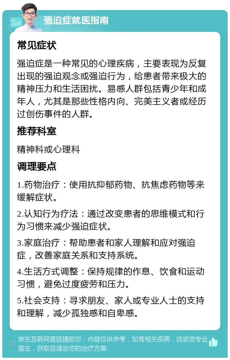 强迫症就医指南 常见症状 强迫症是一种常见的心理疾病，主要表现为反复出现的强迫观念或强迫行为，给患者带来极大的精神压力和生活困扰。易感人群包括青少年和成年人，尤其是那些性格内向、完美主义者或经历过创伤事件的人群。 推荐科室 精神科或心理科 调理要点 1.药物治疗：使用抗抑郁药物、抗焦虑药物等来缓解症状。 2.认知行为疗法：通过改变患者的思维模式和行为习惯来减少强迫症状。 3.家庭治疗：帮助患者和家人理解和应对强迫症，改善家庭关系和支持系统。 4.生活方式调整：保持规律的作息、饮食和运动习惯，避免过度疲劳和压力。 5.社会支持：寻求朋友、家人或专业人士的支持和理解，减少孤独感和自卑感。