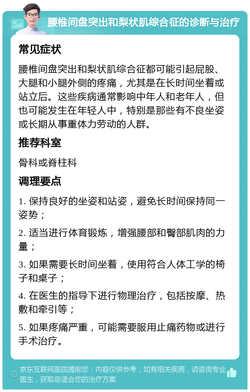 腰椎间盘突出和梨状肌综合征的诊断与治疗 常见症状 腰椎间盘突出和梨状肌综合征都可能引起屁股、大腿和小腿外侧的疼痛，尤其是在长时间坐着或站立后。这些疾病通常影响中年人和老年人，但也可能发生在年轻人中，特别是那些有不良坐姿或长期从事重体力劳动的人群。 推荐科室 骨科或脊柱科 调理要点 1. 保持良好的坐姿和站姿，避免长时间保持同一姿势； 2. 适当进行体育锻炼，增强腰部和臀部肌肉的力量； 3. 如果需要长时间坐着，使用符合人体工学的椅子和桌子； 4. 在医生的指导下进行物理治疗，包括按摩、热敷和牵引等； 5. 如果疼痛严重，可能需要服用止痛药物或进行手术治疗。