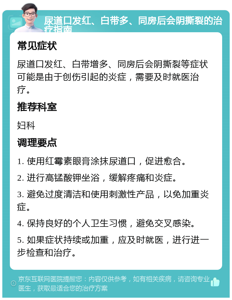 尿道口发红、白带多、同房后会阴撕裂的治疗指南 常见症状 尿道口发红、白带增多、同房后会阴撕裂等症状可能是由于创伤引起的炎症，需要及时就医治疗。 推荐科室 妇科 调理要点 1. 使用红霉素眼膏涂抹尿道口，促进愈合。 2. 进行高锰酸钾坐浴，缓解疼痛和炎症。 3. 避免过度清洁和使用刺激性产品，以免加重炎症。 4. 保持良好的个人卫生习惯，避免交叉感染。 5. 如果症状持续或加重，应及时就医，进行进一步检查和治疗。