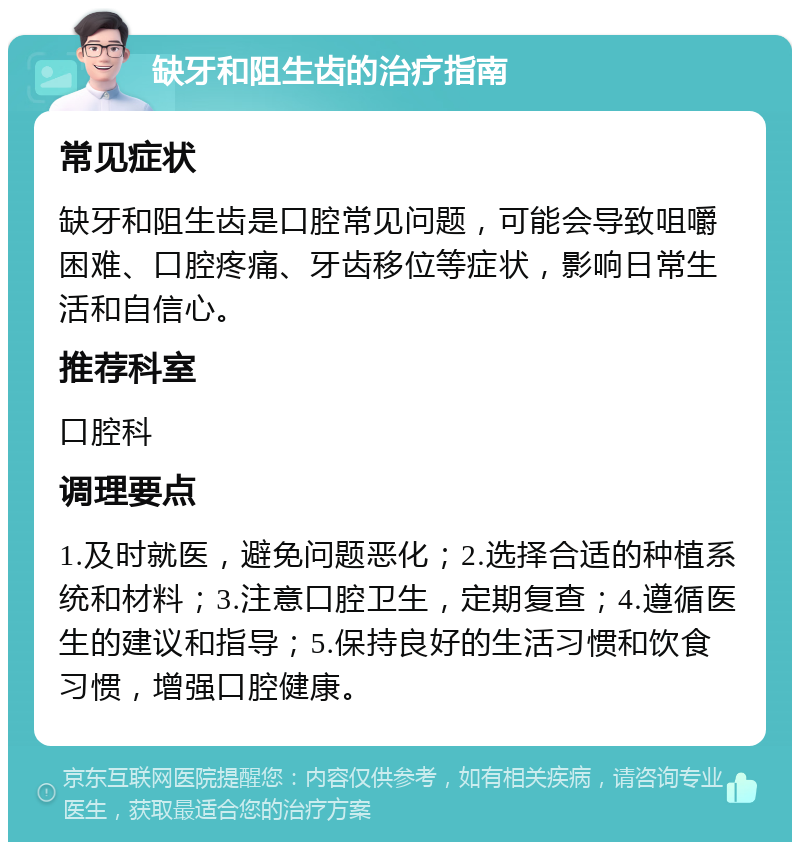 缺牙和阻生齿的治疗指南 常见症状 缺牙和阻生齿是口腔常见问题，可能会导致咀嚼困难、口腔疼痛、牙齿移位等症状，影响日常生活和自信心。 推荐科室 口腔科 调理要点 1.及时就医，避免问题恶化；2.选择合适的种植系统和材料；3.注意口腔卫生，定期复查；4.遵循医生的建议和指导；5.保持良好的生活习惯和饮食习惯，增强口腔健康。