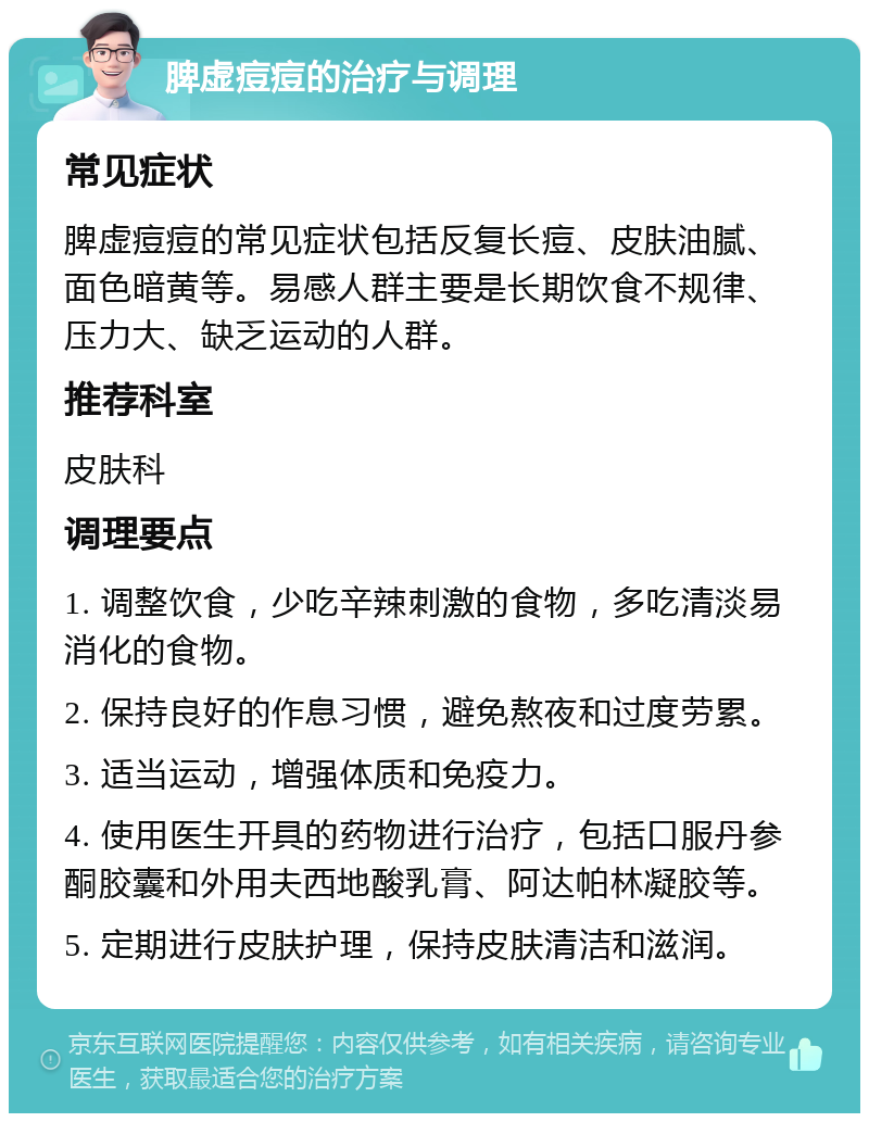 脾虚痘痘的治疗与调理 常见症状 脾虚痘痘的常见症状包括反复长痘、皮肤油腻、面色暗黄等。易感人群主要是长期饮食不规律、压力大、缺乏运动的人群。 推荐科室 皮肤科 调理要点 1. 调整饮食，少吃辛辣刺激的食物，多吃清淡易消化的食物。 2. 保持良好的作息习惯，避免熬夜和过度劳累。 3. 适当运动，增强体质和免疫力。 4. 使用医生开具的药物进行治疗，包括口服丹参酮胶囊和外用夫西地酸乳膏、阿达帕林凝胶等。 5. 定期进行皮肤护理，保持皮肤清洁和滋润。