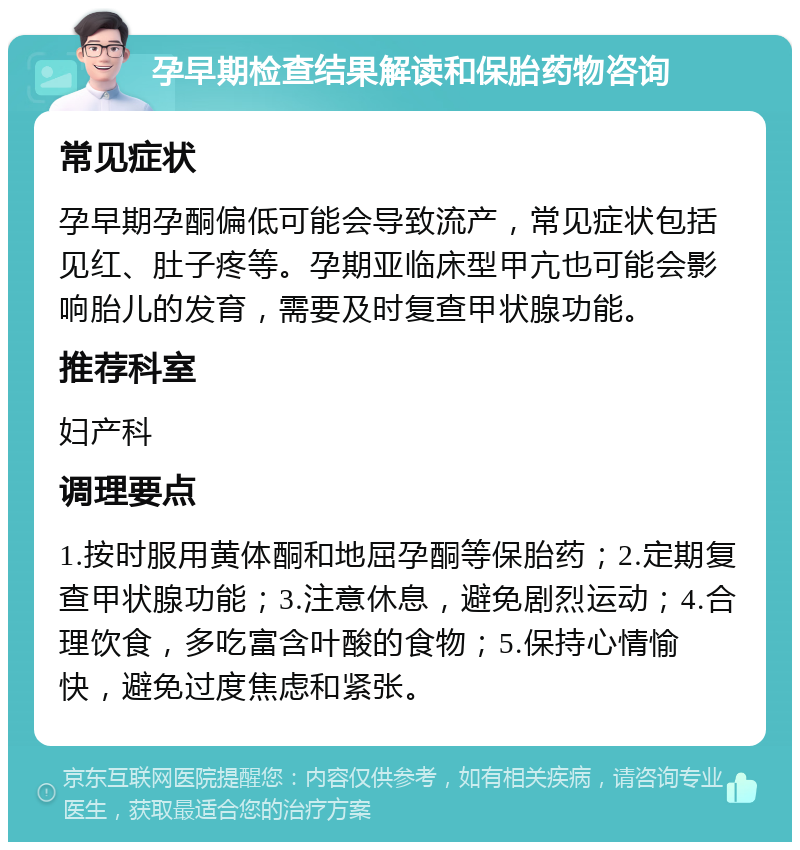 孕早期检查结果解读和保胎药物咨询 常见症状 孕早期孕酮偏低可能会导致流产，常见症状包括见红、肚子疼等。孕期亚临床型甲亢也可能会影响胎儿的发育，需要及时复查甲状腺功能。 推荐科室 妇产科 调理要点 1.按时服用黄体酮和地屈孕酮等保胎药；2.定期复查甲状腺功能；3.注意休息，避免剧烈运动；4.合理饮食，多吃富含叶酸的食物；5.保持心情愉快，避免过度焦虑和紧张。