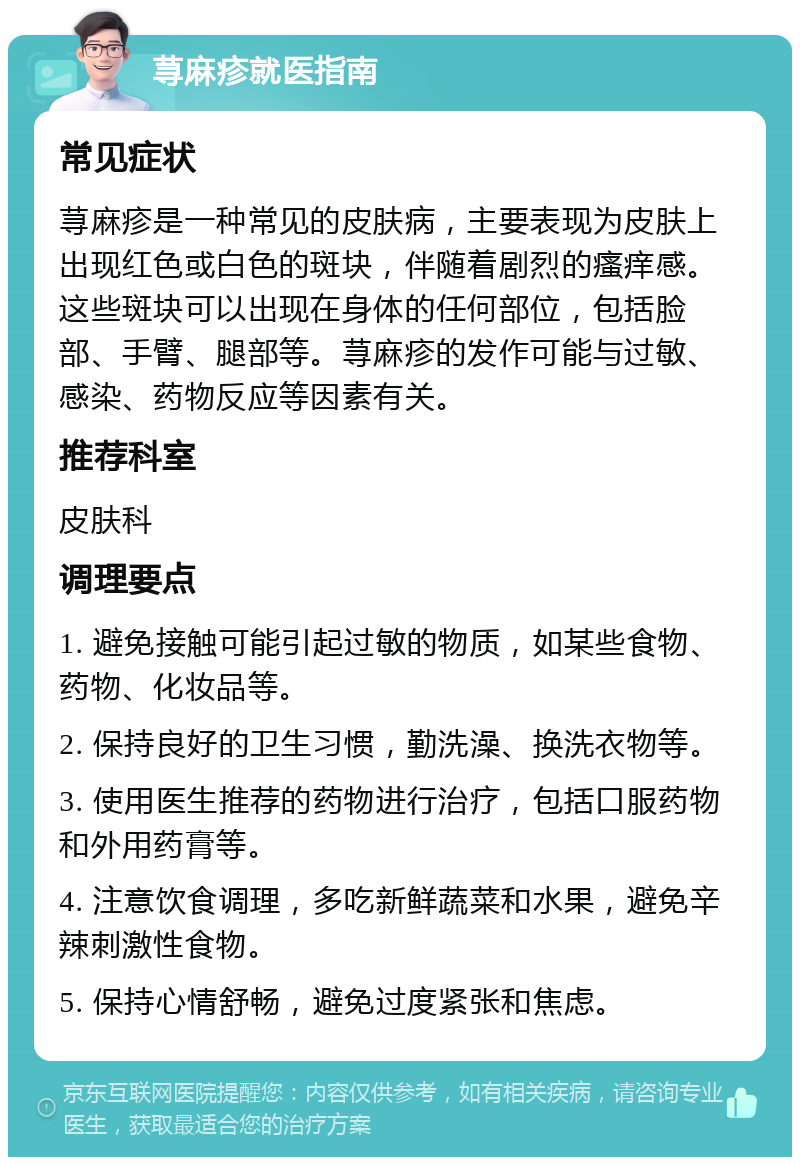 荨麻疹就医指南 常见症状 荨麻疹是一种常见的皮肤病，主要表现为皮肤上出现红色或白色的斑块，伴随着剧烈的瘙痒感。这些斑块可以出现在身体的任何部位，包括脸部、手臂、腿部等。荨麻疹的发作可能与过敏、感染、药物反应等因素有关。 推荐科室 皮肤科 调理要点 1. 避免接触可能引起过敏的物质，如某些食物、药物、化妆品等。 2. 保持良好的卫生习惯，勤洗澡、换洗衣物等。 3. 使用医生推荐的药物进行治疗，包括口服药物和外用药膏等。 4. 注意饮食调理，多吃新鲜蔬菜和水果，避免辛辣刺激性食物。 5. 保持心情舒畅，避免过度紧张和焦虑。