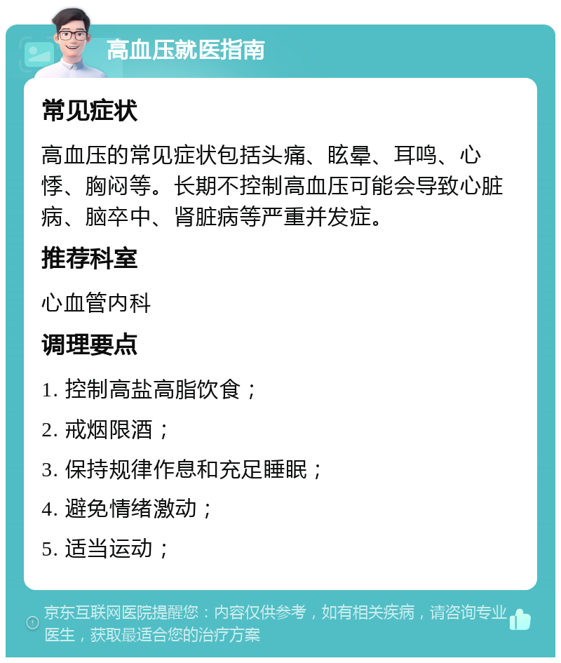 高血压就医指南 常见症状 高血压的常见症状包括头痛、眩晕、耳鸣、心悸、胸闷等。长期不控制高血压可能会导致心脏病、脑卒中、肾脏病等严重并发症。 推荐科室 心血管内科 调理要点 1. 控制高盐高脂饮食； 2. 戒烟限酒； 3. 保持规律作息和充足睡眠； 4. 避免情绪激动； 5. 适当运动；