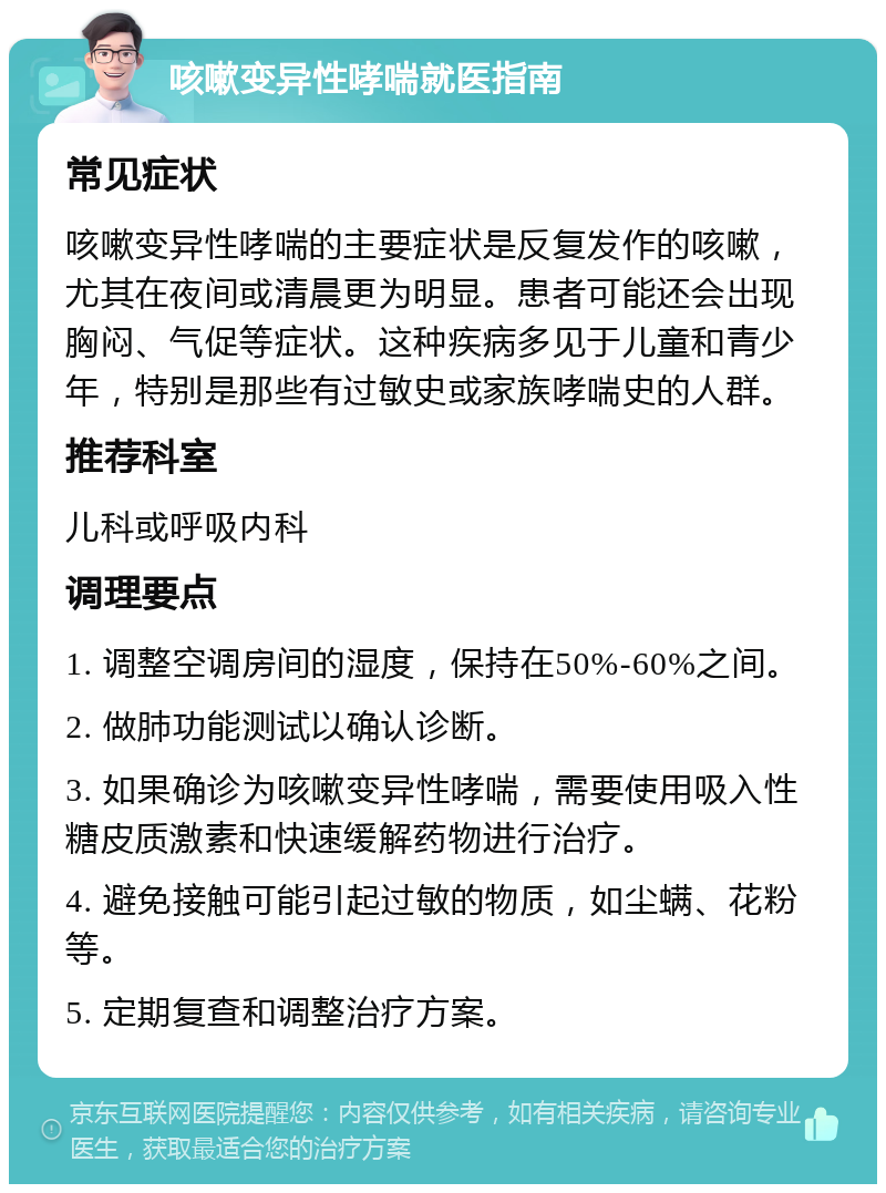 咳嗽变异性哮喘就医指南 常见症状 咳嗽变异性哮喘的主要症状是反复发作的咳嗽，尤其在夜间或清晨更为明显。患者可能还会出现胸闷、气促等症状。这种疾病多见于儿童和青少年，特别是那些有过敏史或家族哮喘史的人群。 推荐科室 儿科或呼吸内科 调理要点 1. 调整空调房间的湿度，保持在50%-60%之间。 2. 做肺功能测试以确认诊断。 3. 如果确诊为咳嗽变异性哮喘，需要使用吸入性糖皮质激素和快速缓解药物进行治疗。 4. 避免接触可能引起过敏的物质，如尘螨、花粉等。 5. 定期复查和调整治疗方案。