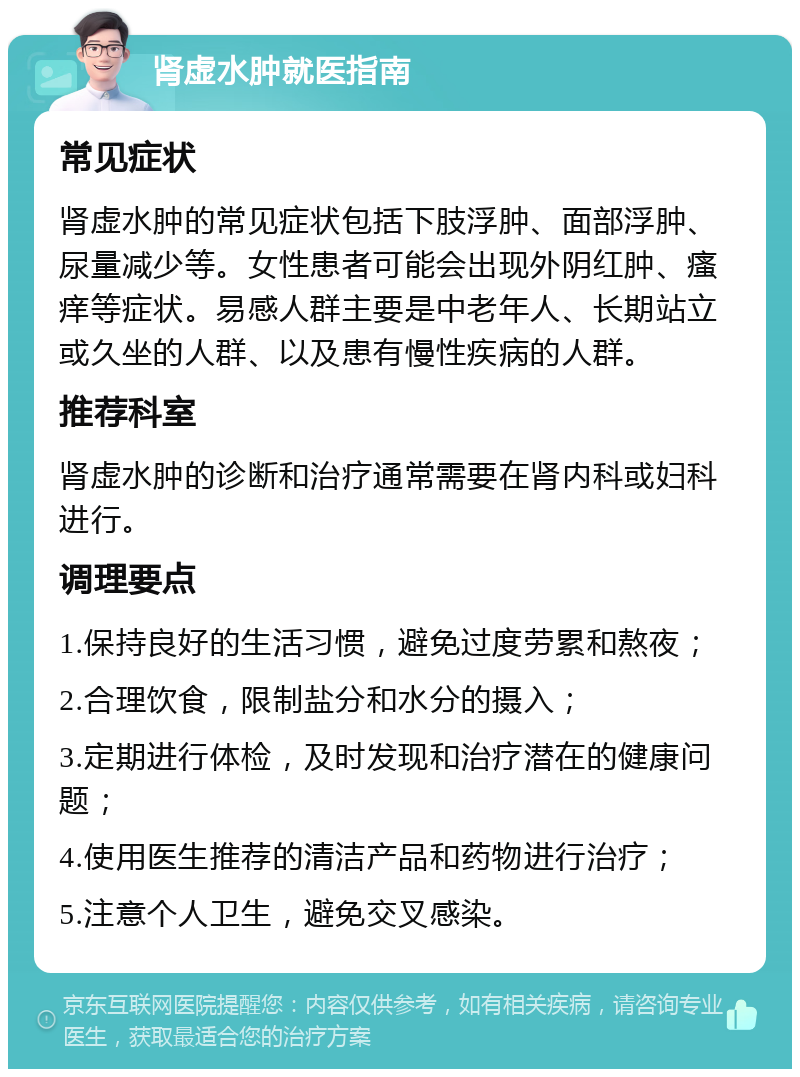 肾虚水肿就医指南 常见症状 肾虚水肿的常见症状包括下肢浮肿、面部浮肿、尿量减少等。女性患者可能会出现外阴红肿、瘙痒等症状。易感人群主要是中老年人、长期站立或久坐的人群、以及患有慢性疾病的人群。 推荐科室 肾虚水肿的诊断和治疗通常需要在肾内科或妇科进行。 调理要点 1.保持良好的生活习惯，避免过度劳累和熬夜； 2.合理饮食，限制盐分和水分的摄入； 3.定期进行体检，及时发现和治疗潜在的健康问题； 4.使用医生推荐的清洁产品和药物进行治疗； 5.注意个人卫生，避免交叉感染。