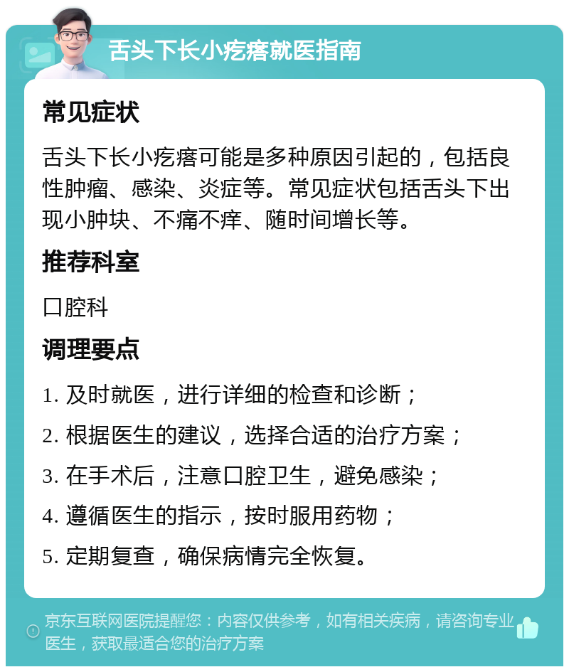 舌头下长小疙瘩就医指南 常见症状 舌头下长小疙瘩可能是多种原因引起的，包括良性肿瘤、感染、炎症等。常见症状包括舌头下出现小肿块、不痛不痒、随时间增长等。 推荐科室 口腔科 调理要点 1. 及时就医，进行详细的检查和诊断； 2. 根据医生的建议，选择合适的治疗方案； 3. 在手术后，注意口腔卫生，避免感染； 4. 遵循医生的指示，按时服用药物； 5. 定期复查，确保病情完全恢复。