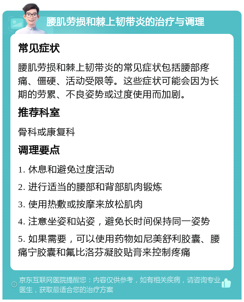 腰肌劳损和棘上韧带炎的治疗与调理 常见症状 腰肌劳损和棘上韧带炎的常见症状包括腰部疼痛、僵硬、活动受限等。这些症状可能会因为长期的劳累、不良姿势或过度使用而加剧。 推荐科室 骨科或康复科 调理要点 1. 休息和避免过度活动 2. 进行适当的腰部和背部肌肉锻炼 3. 使用热敷或按摩来放松肌肉 4. 注意坐姿和站姿，避免长时间保持同一姿势 5. 如果需要，可以使用药物如尼美舒利胶囊、腰痛宁胶囊和氟比洛芬凝胶贴膏来控制疼痛