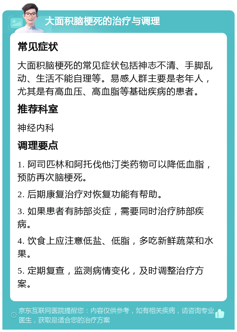 大面积脑梗死的治疗与调理 常见症状 大面积脑梗死的常见症状包括神志不清、手脚乱动、生活不能自理等。易感人群主要是老年人，尤其是有高血压、高血脂等基础疾病的患者。 推荐科室 神经内科 调理要点 1. 阿司匹林和阿托伐他汀类药物可以降低血脂，预防再次脑梗死。 2. 后期康复治疗对恢复功能有帮助。 3. 如果患者有肺部炎症，需要同时治疗肺部疾病。 4. 饮食上应注意低盐、低脂，多吃新鲜蔬菜和水果。 5. 定期复查，监测病情变化，及时调整治疗方案。