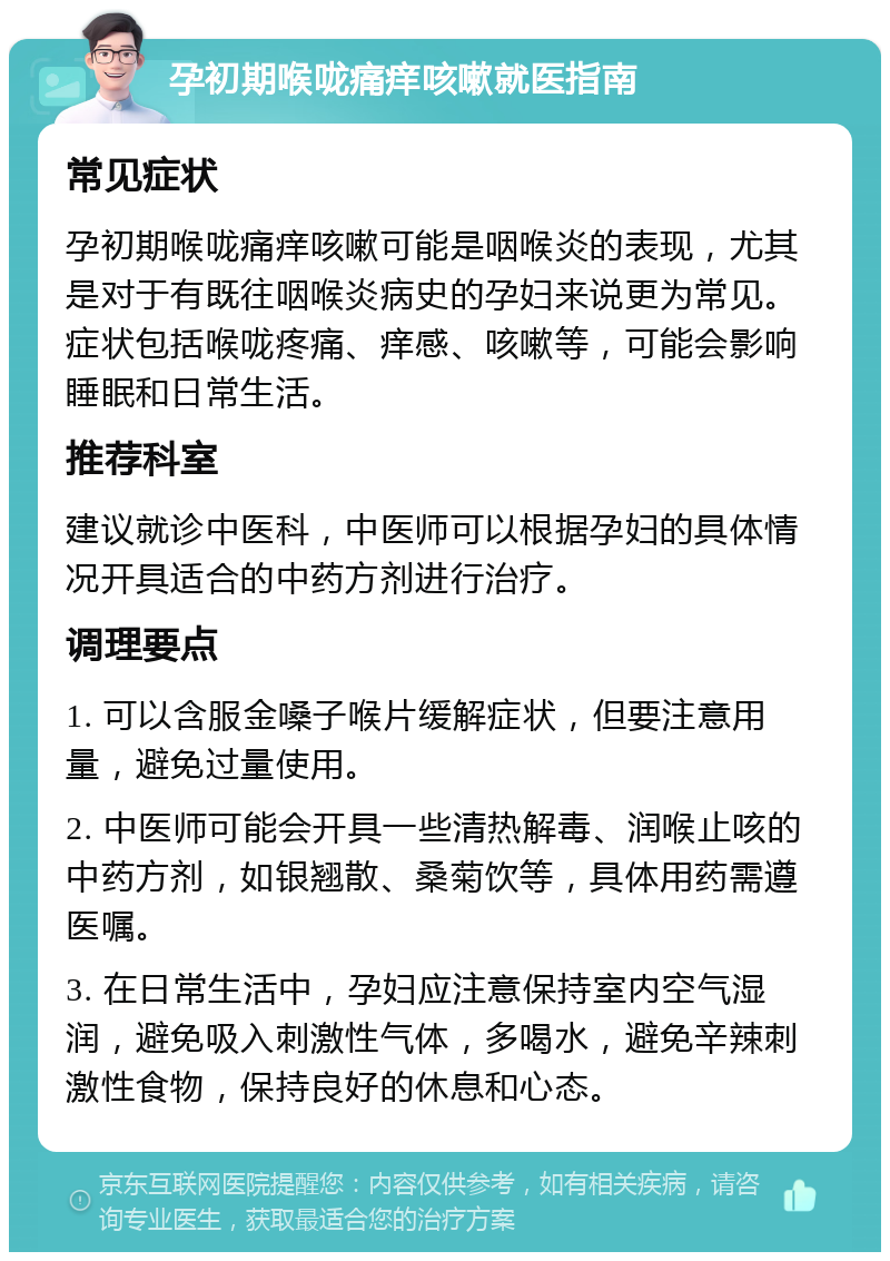 孕初期喉咙痛痒咳嗽就医指南 常见症状 孕初期喉咙痛痒咳嗽可能是咽喉炎的表现，尤其是对于有既往咽喉炎病史的孕妇来说更为常见。症状包括喉咙疼痛、痒感、咳嗽等，可能会影响睡眠和日常生活。 推荐科室 建议就诊中医科，中医师可以根据孕妇的具体情况开具适合的中药方剂进行治疗。 调理要点 1. 可以含服金嗓子喉片缓解症状，但要注意用量，避免过量使用。 2. 中医师可能会开具一些清热解毒、润喉止咳的中药方剂，如银翘散、桑菊饮等，具体用药需遵医嘱。 3. 在日常生活中，孕妇应注意保持室内空气湿润，避免吸入刺激性气体，多喝水，避免辛辣刺激性食物，保持良好的休息和心态。